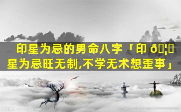 印星为忌的男命八字「印 🦅 星为忌旺无制,不学无术想歪事」